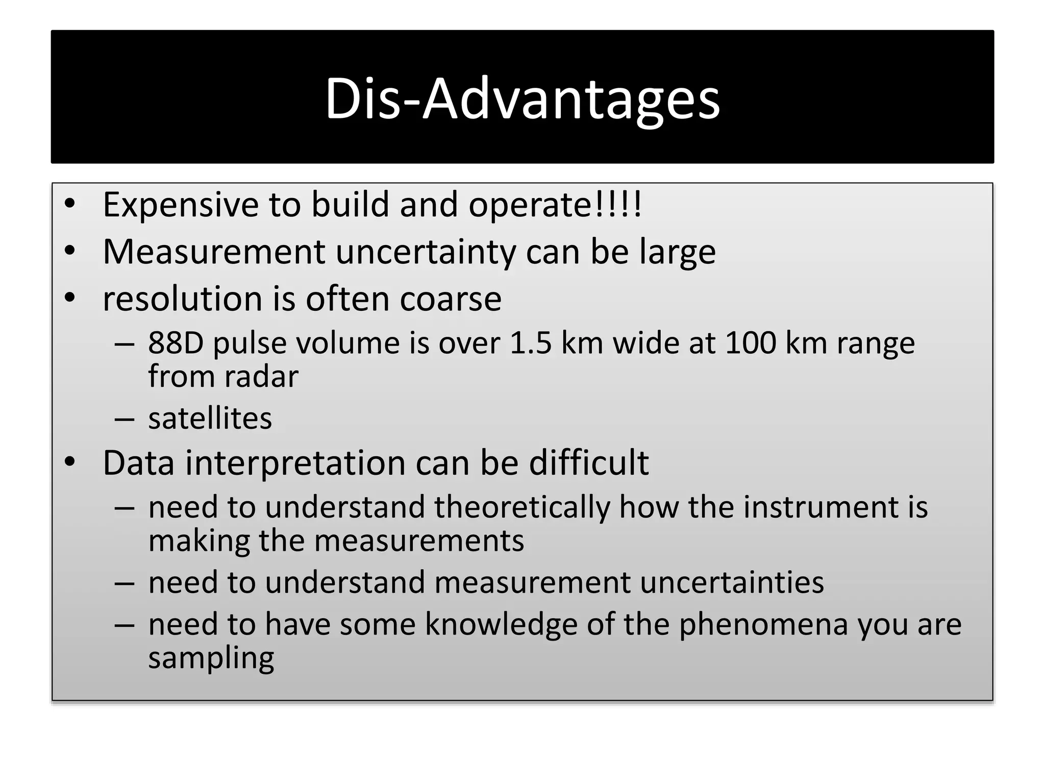 Dis-Advantages
• Expensive to build and operate!!!!
• Measurement uncertainty can be large
• resolution is often coarse
– 88D pulse volume is over 1.5 km wide at 100 km range
from radar
– satellites
• Data interpretation can be difficult
– need to understand theoretically how the instrument is
making the measurements
– need to understand measurement uncertainties
– need to have some knowledge of the phenomena you are
sampling
 