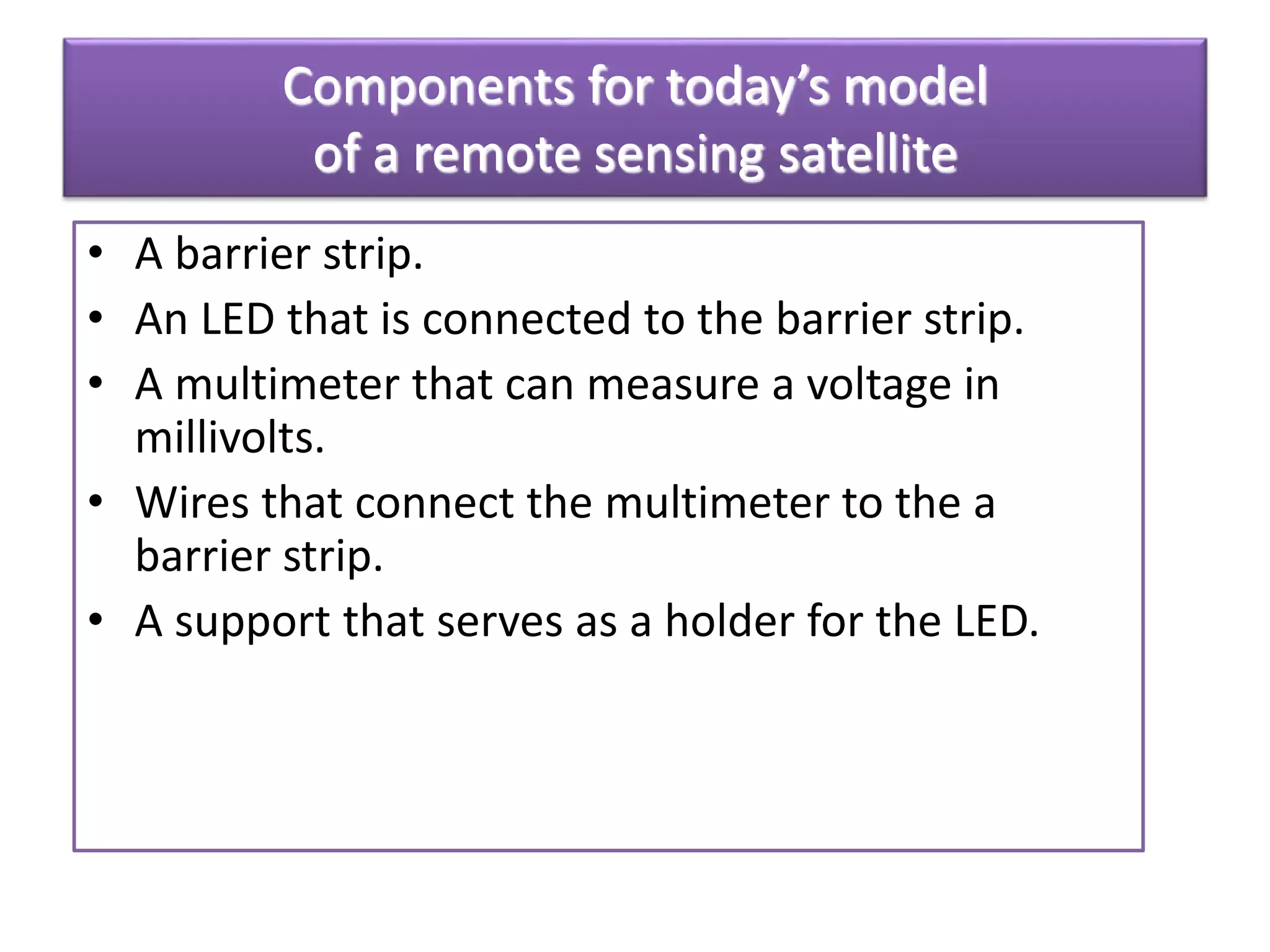 Components for today’s model
of a remote sensing satellite
• A barrier strip.
• An LED that is connected to the barrier strip.
• A multimeter that can measure a voltage in
millivolts.
• Wires that connect the multimeter to the a
barrier strip.
• A support that serves as a holder for the LED.
 