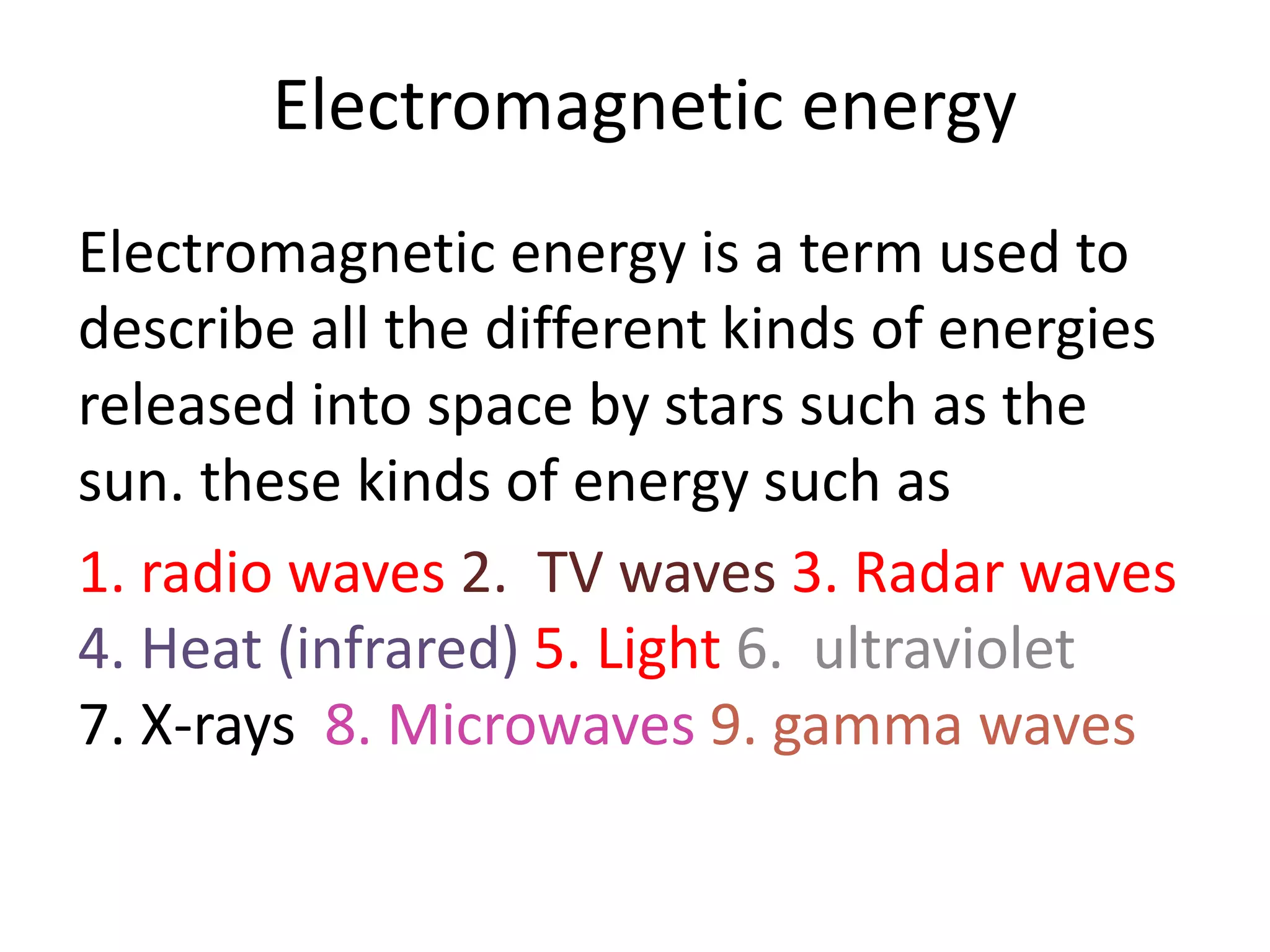 Electromagnetic energy
Electromagnetic energy is a term used to
describe all the different kinds of energies
released into space by stars such as the
sun. these kinds of energy such as
1. radio waves 2. TV waves 3. Radar waves
4. Heat (infrared) 5. Light 6. ultraviolet
7. X-rays 8. Microwaves 9. gamma waves
 