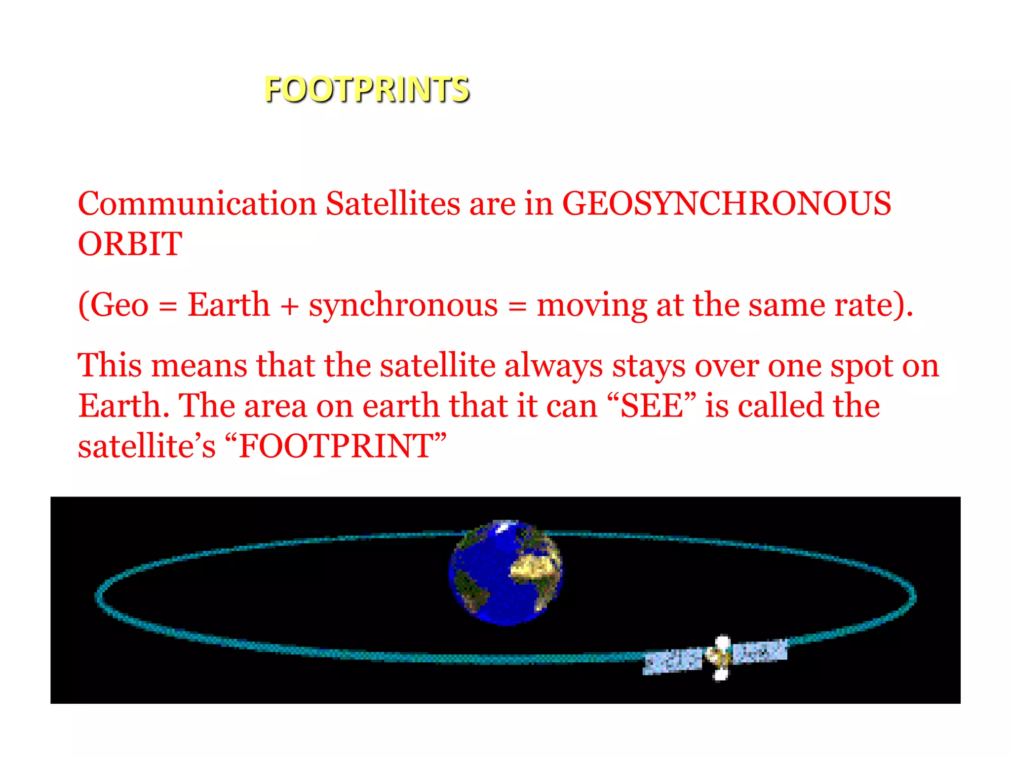 FOOTPRINTS
Communication Satellites are in GEOSYNCHRONOUS
ORBIT
(Geo = Earth + synchronous = moving at the same rate).
This means that the satellite always stays over one spot on
Earth. The area on earth that it can “SEE” is called the
satellite’s “FOOTPRINT”
 