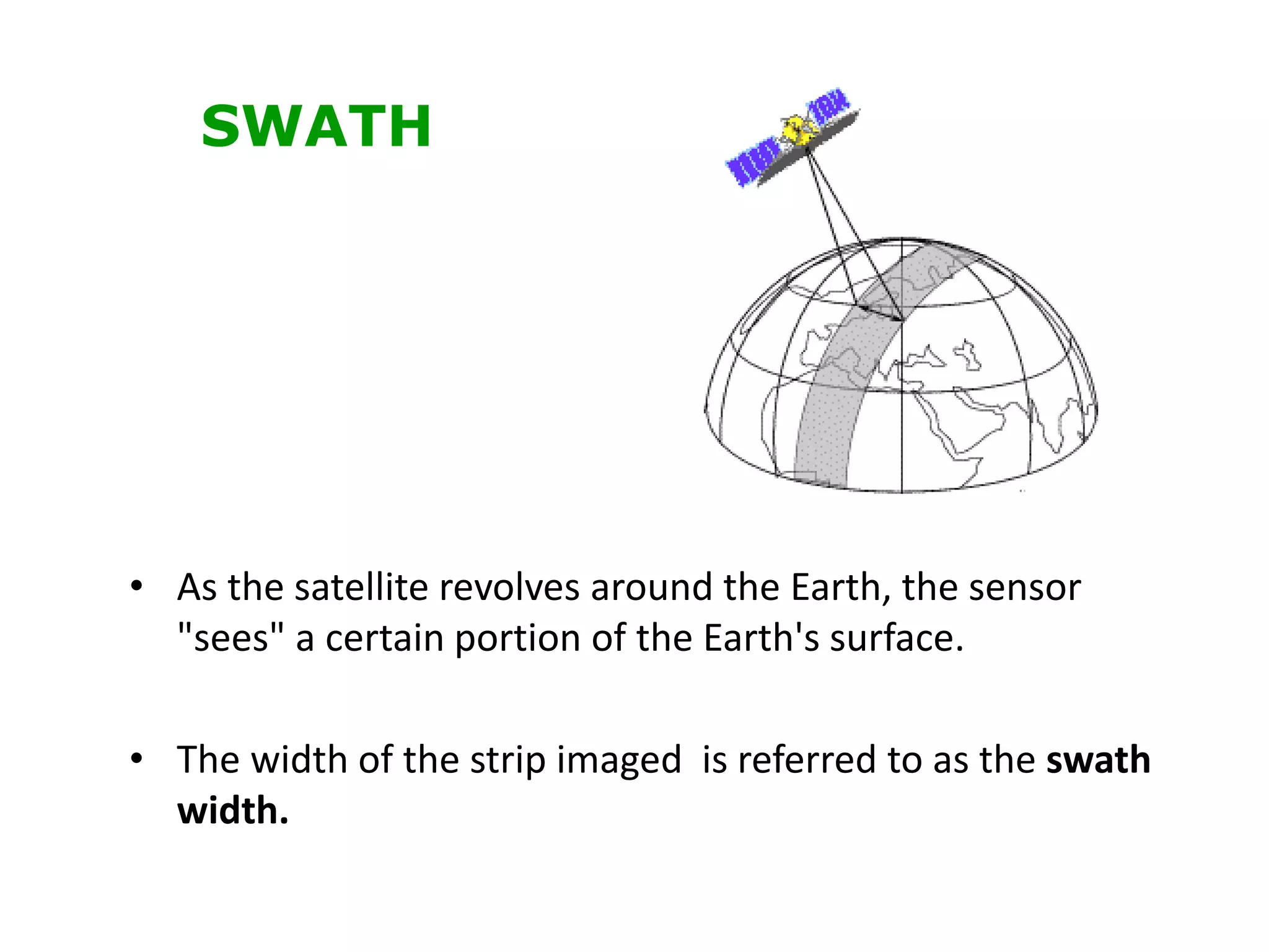 • As the satellite revolves around the Earth, the sensor
"sees" a certain portion of the Earth's surface.
• The width of the strip imaged is referred to as the swath
width.
SWATH
 