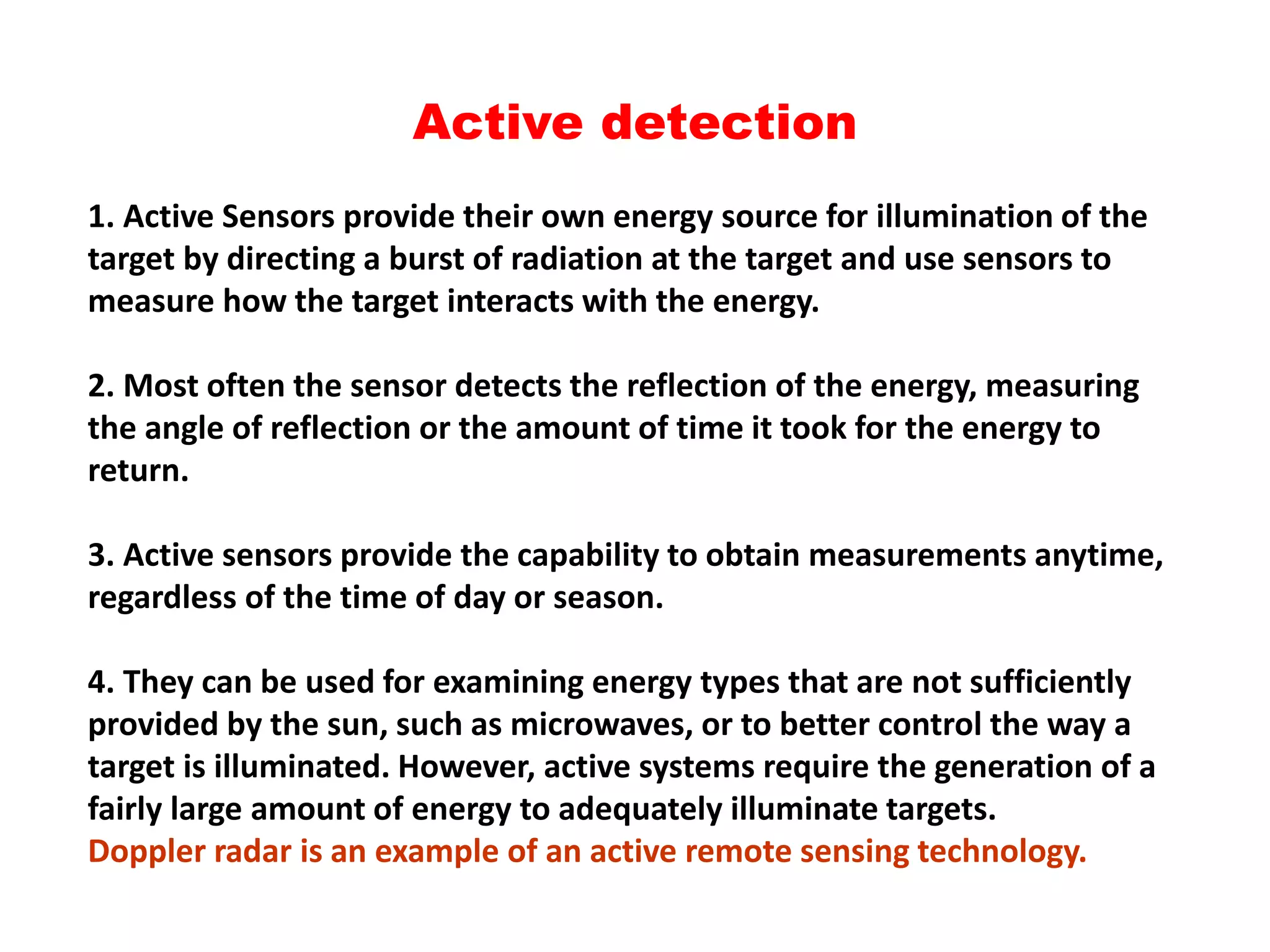 Active detection
1. Active Sensors provide their own energy source for illumination of the
target by directing a burst of radiation at the target and use sensors to
measure how the target interacts with the energy.
2. Most often the sensor detects the reflection of the energy, measuring
the angle of reflection or the amount of time it took for the energy to
return.
3. Active sensors provide the capability to obtain measurements anytime,
regardless of the time of day or season.
4. They can be used for examining energy types that are not sufficiently
provided by the sun, such as microwaves, or to better control the way a
target is illuminated. However, active systems require the generation of a
fairly large amount of energy to adequately illuminate targets.
Doppler radar is an example of an active remote sensing technology.
 