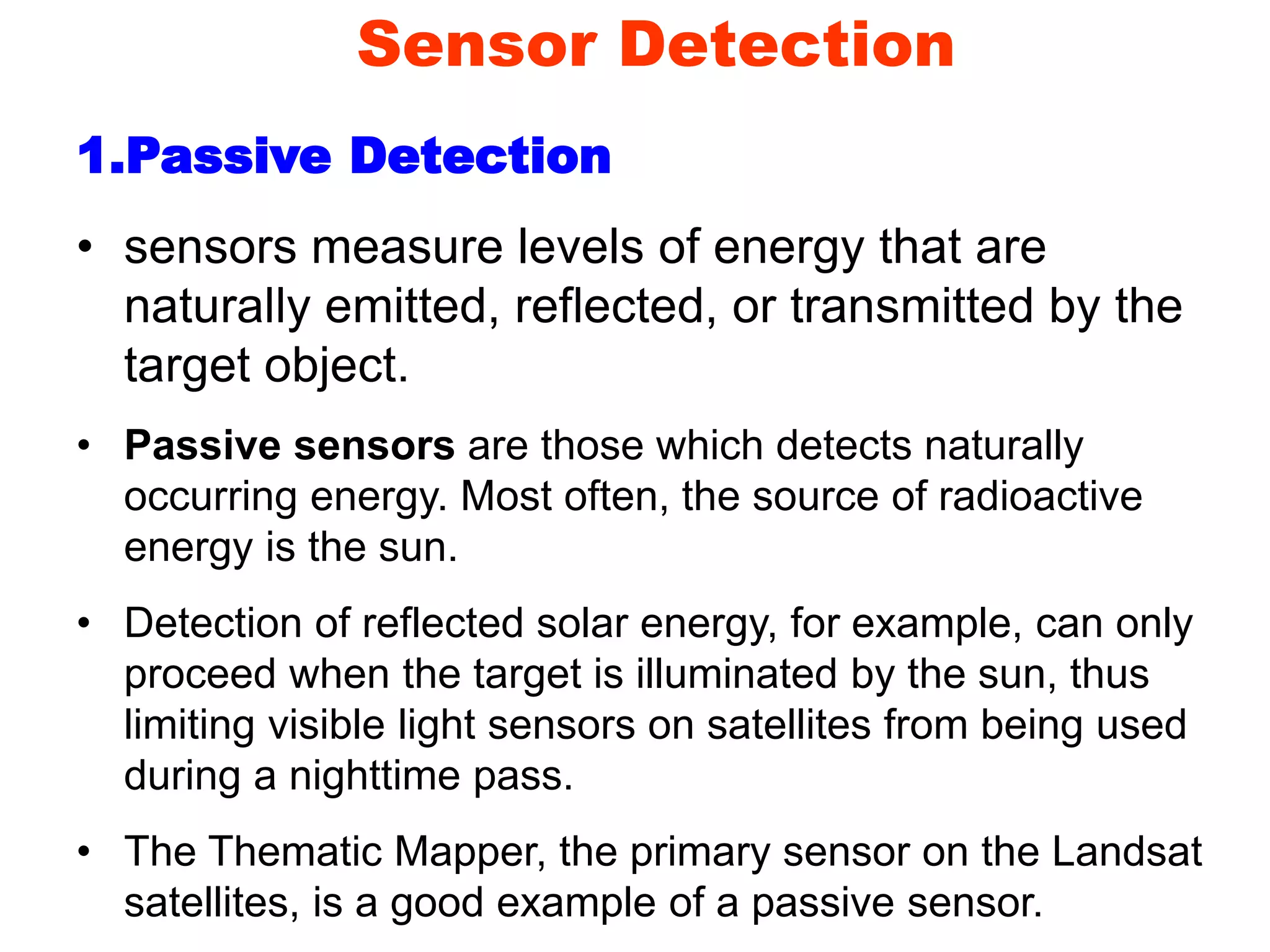 Sensor Detection
1.Passive Detection
• sensors measure levels of energy that are
naturally emitted, reflected, or transmitted by the
target object.
• Passive sensors are those which detects naturally
occurring energy. Most often, the source of radioactive
energy is the sun.
• Detection of reflected solar energy, for example, can only
proceed when the target is illuminated by the sun, thus
limiting visible light sensors on satellites from being used
during a nighttime pass.
• The Thematic Mapper, the primary sensor on the Landsat
satellites, is a good example of a passive sensor.
 