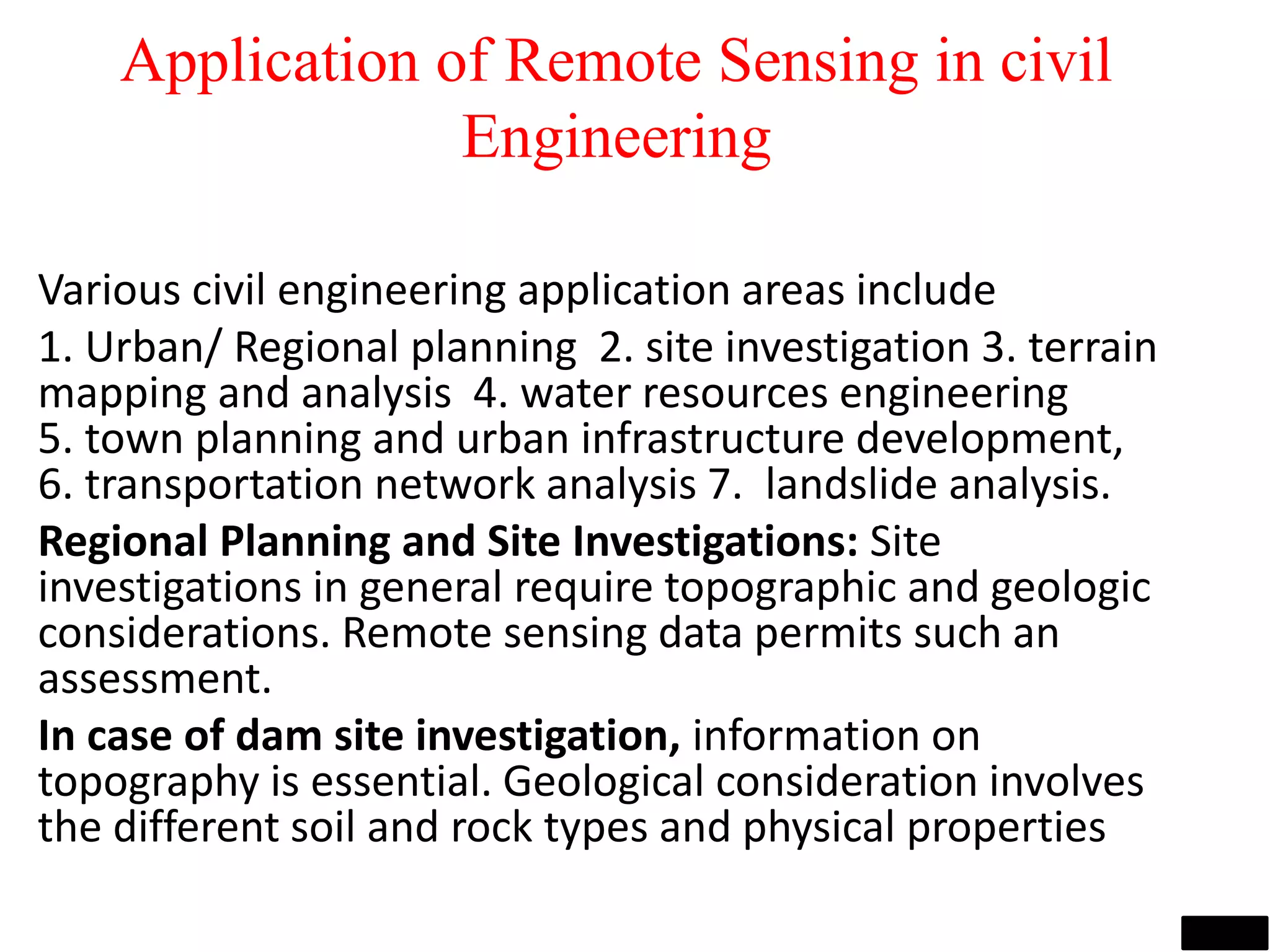 Application of Remote Sensing in civil
Engineering
Various civil engineering application areas include
1. Urban/ Regional planning 2. site investigation 3. terrain
mapping and analysis 4. water resources engineering
5. town planning and urban infrastructure development,
6. transportation network analysis 7. landslide analysis.
Regional Planning and Site Investigations: Site
investigations in general require topographic and geologic
considerations. Remote sensing data permits such an
assessment.
In case of dam site investigation, information on
topography is essential. Geological consideration involves
the different soil and rock types and physical properties
Image source: www.ldeo.columbia.edu
Image source: www.geospectra.net
 