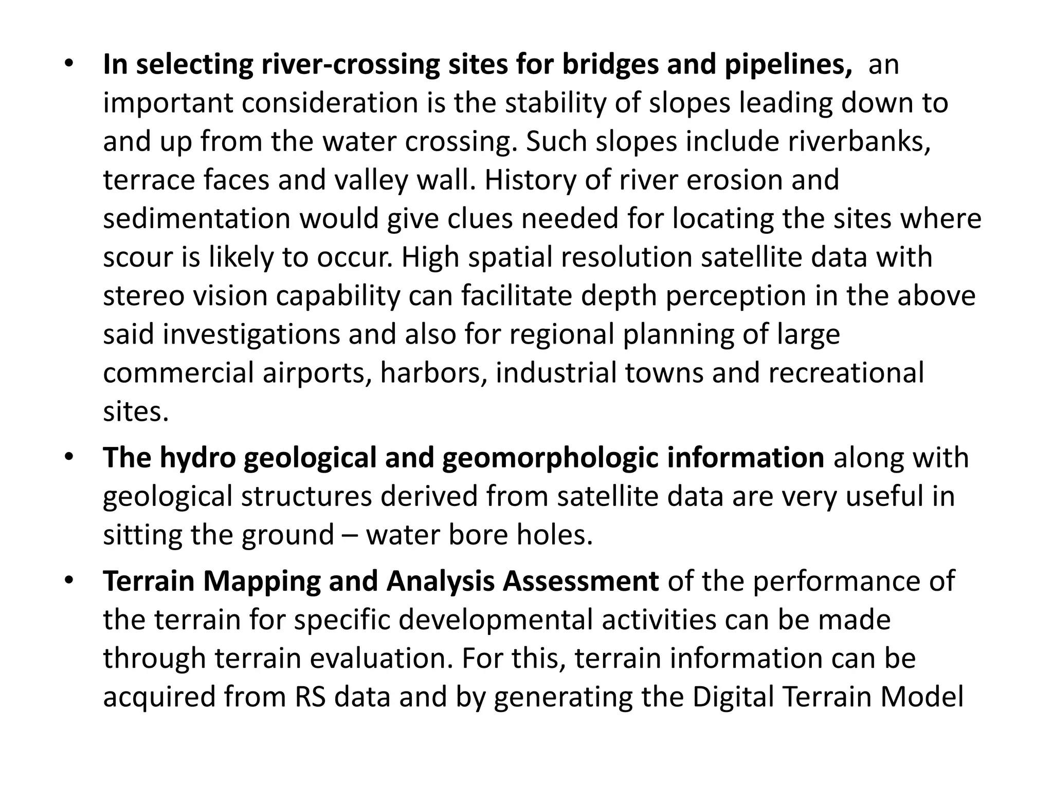 • In selecting river-crossing sites for bridges and pipelines, an
important consideration is the stability of slopes leading down to
and up from the water crossing. Such slopes include riverbanks,
terrace faces and valley wall. History of river erosion and
sedimentation would give clues needed for locating the sites where
scour is likely to occur. High spatial resolution satellite data with
stereo vision capability can facilitate depth perception in the above
said investigations and also for regional planning of large
commercial airports, harbors, industrial towns and recreational
sites.
• The hydro geological and geomorphologic information along with
geological structures derived from satellite data are very useful in
sitting the ground – water bore holes.
• Terrain Mapping and Analysis Assessment of the performance of
the terrain for specific developmental activities can be made
through terrain evaluation. For this, terrain information can be
acquired from RS data and by generating the Digital Terrain Model
 