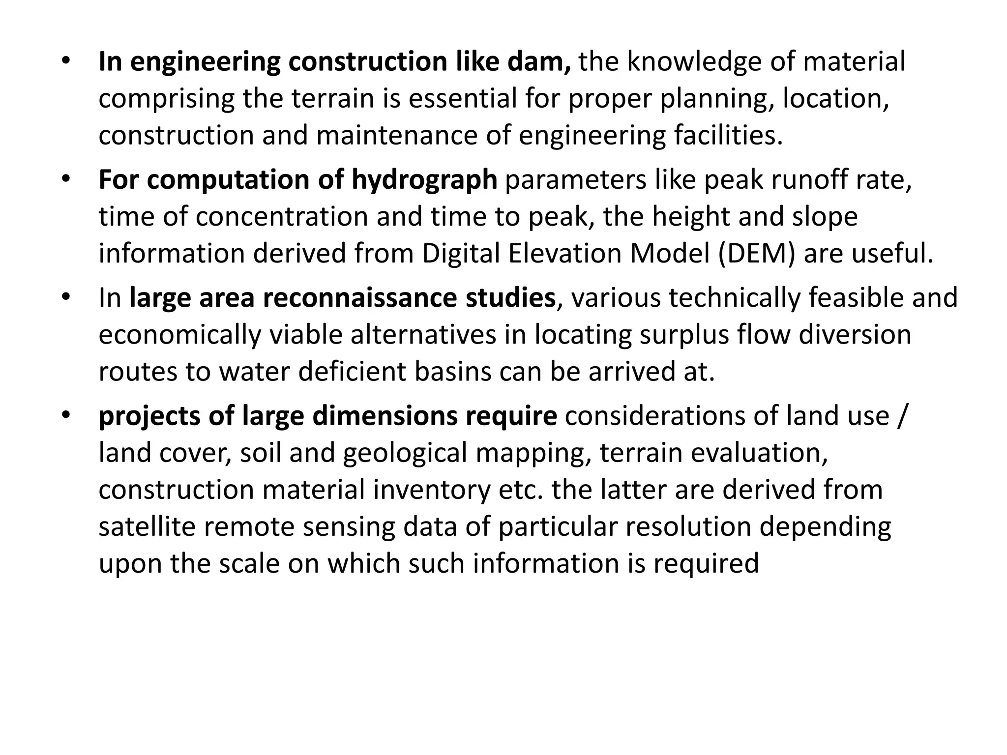 • In engineering construction like dam, the knowledge of material
comprising the terrain is essential for proper planning, location,
construction and maintenance of engineering facilities.
• For computation of hydrograph parameters like peak runoff rate,
time of concentration and time to peak, the height and slope
information derived from Digital Elevation Model (DEM) are useful.
• In large area reconnaissance studies, various technically feasible and
economically viable alternatives in locating surplus flow diversion
routes to water deficient basins can be arrived at.
• projects of large dimensions require considerations of land use /
land cover, soil and geological mapping, terrain evaluation,
construction material inventory etc. the latter are derived from
satellite remote sensing data of particular resolution depending
upon the scale on which such information is required
 