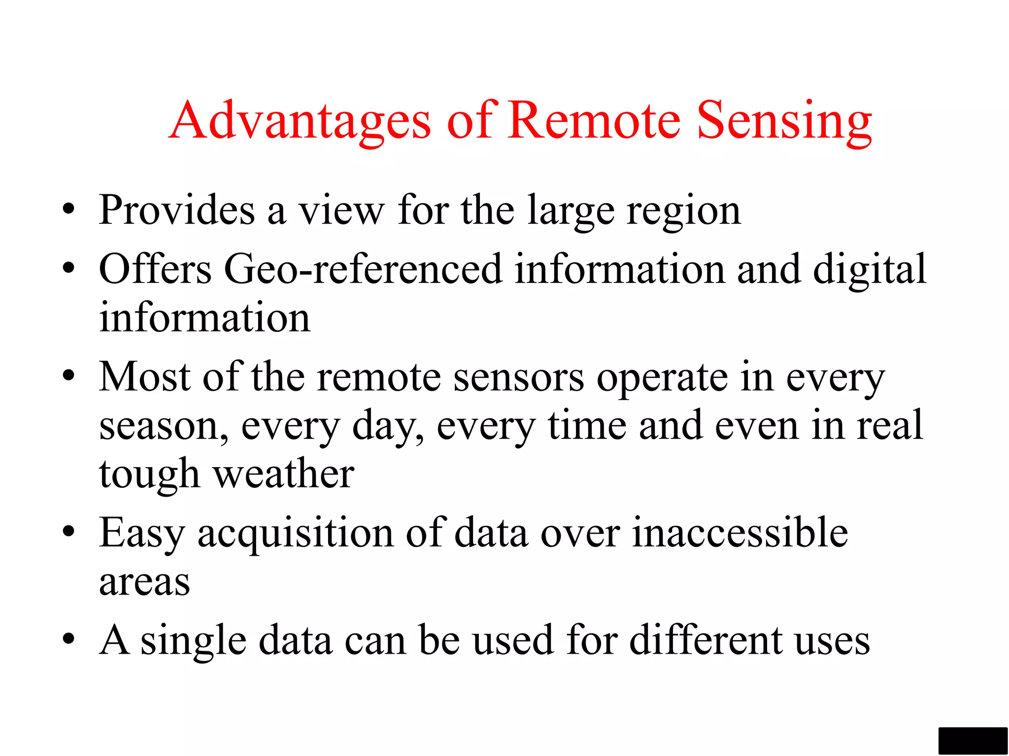 Advantages of Remote Sensing
• Provides a view for the large region
• Offers Geo-referenced information and digital
information
• Most of the remote sensors operate in every
season, every day, every time and even in real
tough weather
• Easy acquisition of data over inaccessible
areas
• A single data can be used for different uses
 