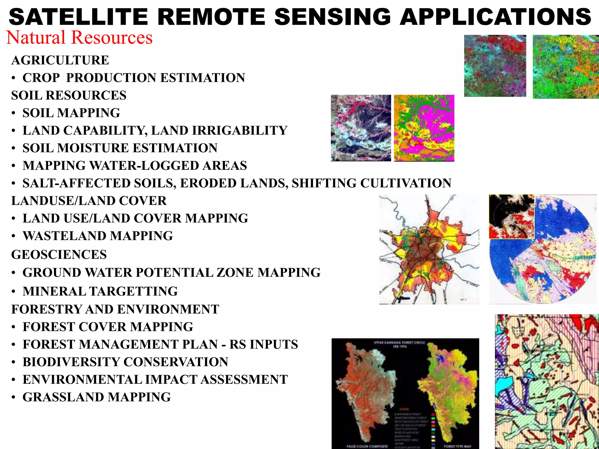 SATELLITE REMOTE SENSING APPLICATIONS
AGRICULTURE
• CROP PRODUCTION ESTIMATION
SOIL RESOURCES
• SOIL MAPPING
• LAND CAPABILITY, LAND IRRIGABILITY
• SOIL MOISTURE ESTIMATION
• MAPPING WATER-LOGGED AREAS
• SALT-AFFECTED SOILS, ERODED LANDS, SHIFTING CULTIVATION
LANDUSE/LAND COVER
• LAND USE/LAND COVER MAPPING
• WASTELAND MAPPING
GEOSCIENCES
• GROUND WATER POTENTIAL ZONE MAPPING
• MINERAL TARGETTING
FORESTRY AND ENVIRONMENT
• FOREST COVER MAPPING
• FOREST MANAGEMENT PLAN - RS INPUTS
• BIODIVERSITY CONSERVATION
• ENVIRONMENTAL IMPACT ASSESSMENT
• GRASSLAND MAPPING
Natural Resources
 