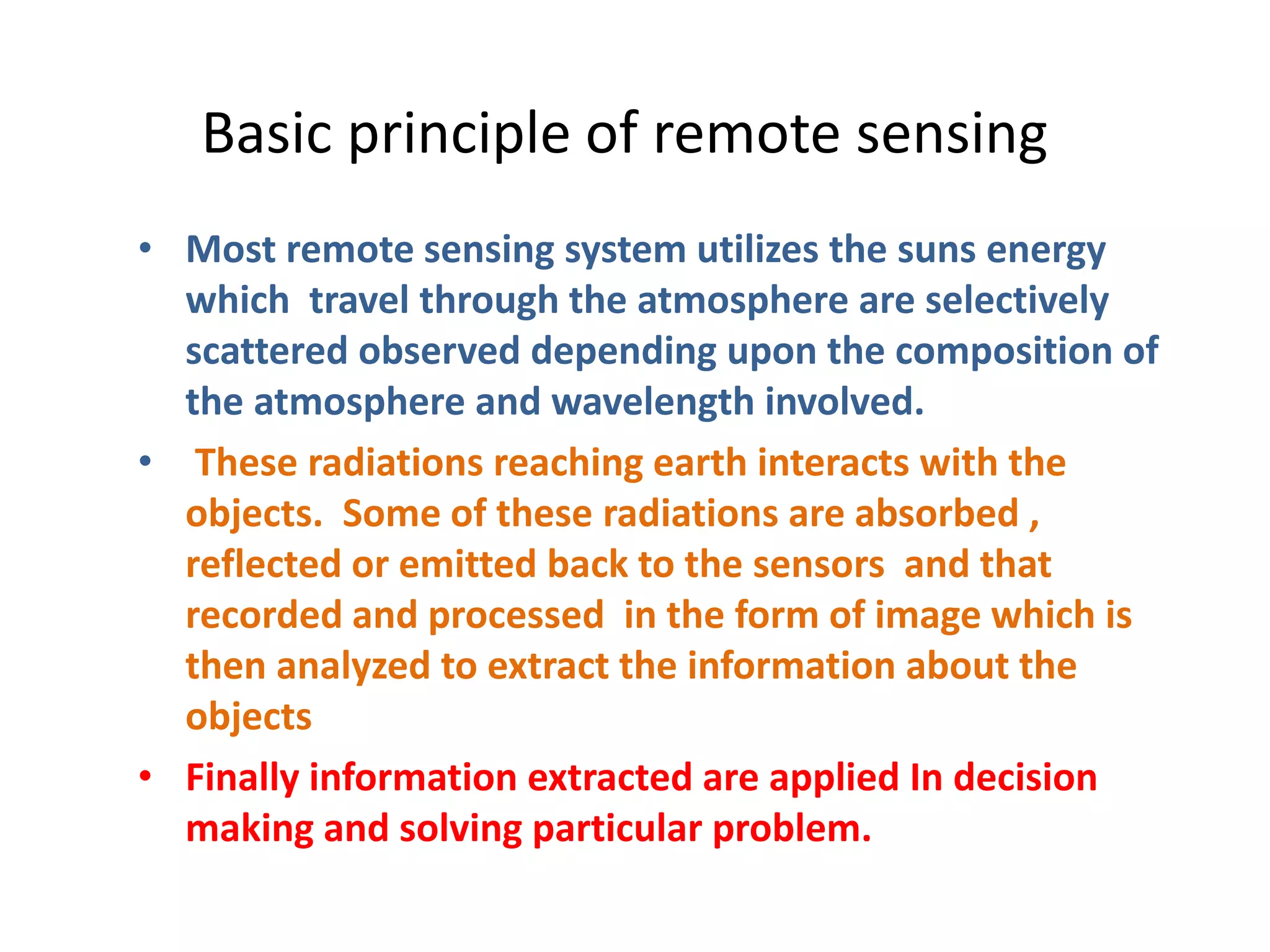 Basic principle of remote sensing
• Most remote sensing system utilizes the suns energy
which travel through the atmosphere are selectively
scattered observed depending upon the composition of
the atmosphere and wavelength involved.
• These radiations reaching earth interacts with the
objects. Some of these radiations are absorbed ,
reflected or emitted back to the sensors and that
recorded and processed in the form of image which is
then analyzed to extract the information about the
objects
• Finally information extracted are applied In decision
making and solving particular problem.
 