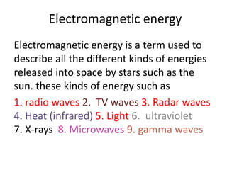 Electromagnetic energy
Electromagnetic energy is a term used to
describe all the different kinds of energies
released into space by stars such as the
sun. these kinds of energy such as
1. radio waves 2. TV waves 3. Radar waves
4. Heat (infrared) 5. Light 6. ultraviolet
7. X-rays 8. Microwaves 9. gamma waves
 