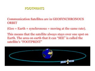 FOOTPRINTS
Communication Satellites are in GEOSYNCHRONOUS
ORBIT
(Geo = Earth + synchronous = moving at the same rate).
This means that the satellite always stays over one spot on
Earth. The area on earth that it can “SEE” is called the
satellite’s “FOOTPRINT”
 