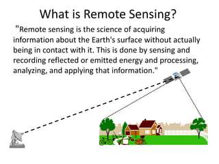 What is Remote Sensing?
"Remote sensing is the science of acquiring
information about the Earth's surface without actually
being in contact with it. This is done by sensing and
recording reflected or emitted energy and processing,
analyzing, and applying that information."
 