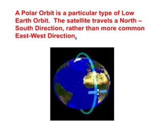 A Polar Orbit is a particular type of Low
Earth Orbit. The satellite travels a North –
South Direction, rather than more common
East-West Direction.
 