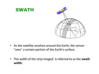 • As the satellite revolves around the Earth, the sensor
"sees" a certain portion of the Earth's surface.
• The width of the strip imaged is referred to as the swath
width.
SWATH
 