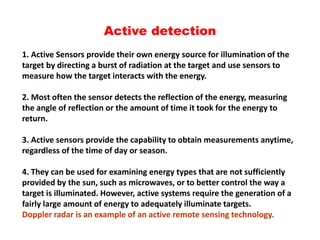 Active detection
1. Active Sensors provide their own energy source for illumination of the
target by directing a burst of radiation at the target and use sensors to
measure how the target interacts with the energy.
2. Most often the sensor detects the reflection of the energy, measuring
the angle of reflection or the amount of time it took for the energy to
return.
3. Active sensors provide the capability to obtain measurements anytime,
regardless of the time of day or season.
4. They can be used for examining energy types that are not sufficiently
provided by the sun, such as microwaves, or to better control the way a
target is illuminated. However, active systems require the generation of a
fairly large amount of energy to adequately illuminate targets.
Doppler radar is an example of an active remote sensing technology.
 
