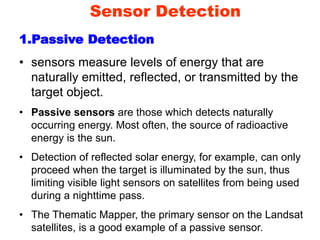 Sensor Detection
1.Passive Detection
• sensors measure levels of energy that are
naturally emitted, reflected, or transmitted by the
target object.
• Passive sensors are those which detects naturally
occurring energy. Most often, the source of radioactive
energy is the sun.
• Detection of reflected solar energy, for example, can only
proceed when the target is illuminated by the sun, thus
limiting visible light sensors on satellites from being used
during a nighttime pass.
• The Thematic Mapper, the primary sensor on the Landsat
satellites, is a good example of a passive sensor.
 