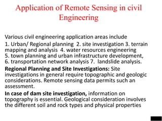 Application of Remote Sensing in civil
Engineering
Various civil engineering application areas include
1. Urban/ Regional planning 2. site investigation 3. terrain
mapping and analysis 4. water resources engineering
5. town planning and urban infrastructure development,
6. transportation network analysis 7. landslide analysis.
Regional Planning and Site Investigations: Site
investigations in general require topographic and geologic
considerations. Remote sensing data permits such an
assessment.
In case of dam site investigation, information on
topography is essential. Geological consideration involves
the different soil and rock types and physical properties
Image source: www.ldeo.columbia.edu
Image source: www.geospectra.net
 