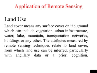 Land Use
Land cover means any surface cover on the ground
which can include vegetation, urban infrastructure,
water, lake, mountain, transportation networks,
buildings or any other. The attributes measured by
remote sensing techniques relate to land cover,
from which land use can be inferred, particularly
with ancillary data or a priori cognition.
Application of Remote Sensing
 