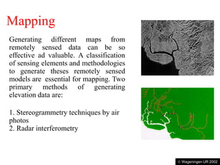 Mapping
Generating different maps from
remotely sensed data can be so
effective ad valuable. A classification
of sensing elements and methodologies
to generate theses remotely sensed
models are essential for mapping. Two
primary methods of generating
elevation data are:
1. Stereogrammetry techniques by air
photos
2. Radar interferometry
Radar image of a continuously clouded area
Map with the road network
 Wageningen UR 2002
 
