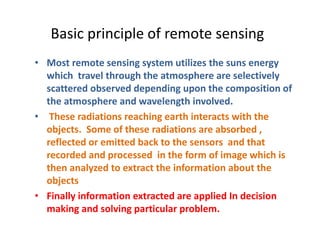 Basic principle of remote sensing
• Most remote sensing system utilizes the suns energy
which travel through the atmosphere are selectively
scattered observed depending upon the composition of
the atmosphere and wavelength involved.
• These radiations reaching earth interacts with the
objects. Some of these radiations are absorbed ,
reflected or emitted back to the sensors and that
recorded and processed in the form of image which is
then analyzed to extract the information about the
objects
• Finally information extracted are applied In decision
making and solving particular problem.
 