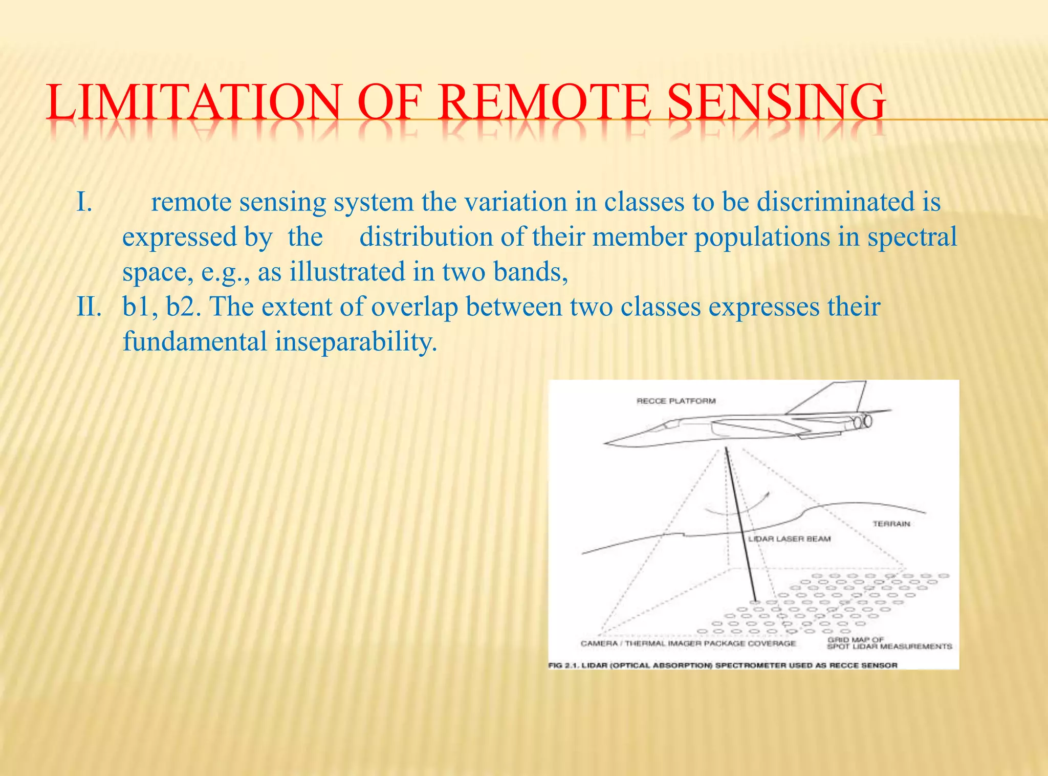 LIMITATION OF REMOTE SENSING
I. remote sensing system the variation in classes to be discriminated is
expressed by the distribution of their member populations in spectral
space, e.g., as illustrated in two bands,
II. b1, b2. The extent of overlap between two classes expresses their
fundamental inseparability.
 