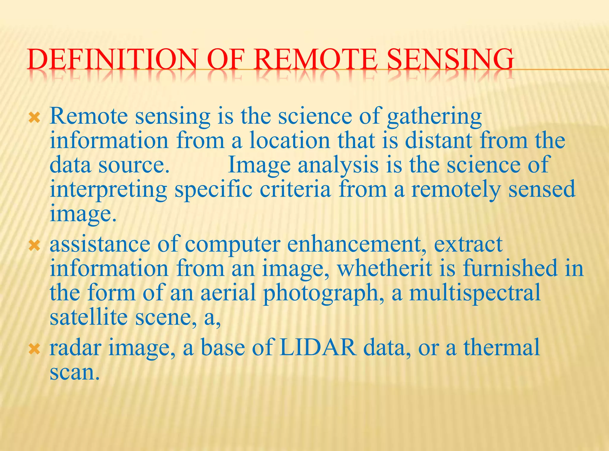 DEFINITION OF REMOTE SENSING
 Remote sensing is the science of gathering
information from a location that is distant from the
data source. Image analysis is the science of
interpreting specific criteria from a remotely sensed
image.
 assistance of computer enhancement, extract
information from an image, whetherit is furnished in
the form of an aerial photograph, a multispectral
satellite scene, a,
 radar image, a base of LIDAR data, or a thermal
scan.
 