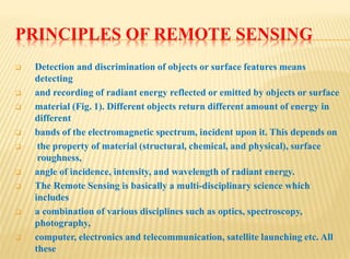 PRINCIPLES OF REMOTE SENSING
 Detection and discrimination of objects or surface features means
detecting
 and recording of radiant energy reflected or emitted by objects or surface
 material (Fig. 1). Different objects return different amount of energy in
different
 bands of the electromagnetic spectrum, incident upon it. This depends on
 the property of material (structural, chemical, and physical), surface
roughness,
 angle of incidence, intensity, and wavelength of radiant energy.
 The Remote Sensing is basically a multi-disciplinary science which
includes
 a combination of various disciplines such as optics, spectroscopy,
photography,
 computer, electronics and telecommunication, satellite launching etc. All
these
 