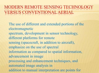 MODERN REMOTE SENSING TECHNOLOGY
VERSUS CONVENTIONALAERIAL
The use of different and extended portions of the
electromagnetic
spectrum, development in sensor technology,
different platforms for remote
sensing (spacecraft, in addition to aircraft),
emphasize on the use of spectral
information as compared to spatial information,
advancement in image
processing and enhancement techniques, and
automated image analysis in
addition to manual interpretation are points for
 