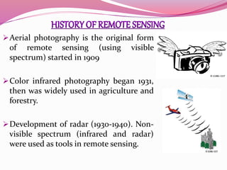 Aerial photography is the original form
of remote sensing (using visible
spectrum) started in 1909
Color infrared photography began 1931,
then was widely used in agriculture and
forestry.
Development of radar (1930-1940). Non-
visible spectrum (infrared and radar)
were used as tools in remote sensing.
 
