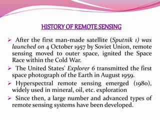  After the first man-made satellite (Sputnik 1) was
launched on 4 October 1957 by Soviet Union, remote
sensing moved to outer space, ignited the Space
Race within the Cold War.
 The United States' Explorer 6 transmitted the first
space photograph of the Earth in August 1959.
 Hyperspectral remote sensing emerged (1980),
widely used in mineral, oil, etc. exploration
 Since then, a large number and advanced types of
remote sensing systems have been developed.
 
