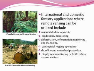 In Forestry International and domestic
forestry applications where
remote sensing can be
utilized include
 sustainable development,
 biodiversity monitoring
 deforestation, reforestation monitoring
and managing,
 commercial logging operations,
 shoreline and watershed protection,
 biophysical monitoring (wildlife habitat
assessment) etc.
Canada Centre for Remote Sensing
Canada Centre for Remote Sensing
 