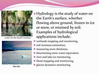 Hydrology is the study of water on
the Earth's surface, whether
flowing above ground, frozen in ice
or snow, or retained by soil.
Examples of hydrological
applications include:
 wetlands mapping and monitoring,
 soil moisture estimation,
 measuring snow thickness.
 determining snow-water equivalent,
 river and lake ice monitoring,
 flood mapping and monitoring,
 glacier dynamics monitoring.
water on the Earth's surface
Sea Ice
 