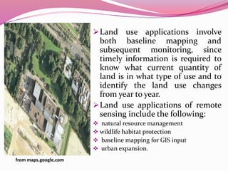 Land use applications involve
both baseline mapping and
subsequent monitoring, since
timely information is required to
know what current quantity of
land is in what type of use and to
identify the land use changes
from year to year.
Land use applications of remote
sensing include the following:
 natural resource management
 wildlife habitat protection
 baseline mapping for GIS input
 urban expansion.
from maps.google.com
 