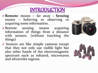 Remote means – far away ; Sensing
means – believing or observing or
acquiring some information.
Remote sensing means acquiring
information of things from a distance
with sensors. (without touching the
things)
 Sensors are like simple cameras except
that they not only use visible light but
also other bands of the electromagnetic
spectrum such as infrared, microwaves
and ultraviolet regions.
 