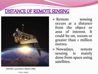  Remote sensing
occurs at a distance
from the object or
area of interest. It
could be 1m, 1000m or
greater than 1 million
metres.
 Nowadays, remote
sensing is mainly
done from space using
satellites.
ENVISAT: Launched 1 March 2002
Source- google
 