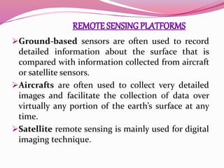 Ground-based sensors are often used to record
detailed information about the surface that is
compared with information collected from aircraft
or satellite sensors.
Aircrafts are often used to collect very detailed
images and facilitate the collection of data over
virtually any portion of the earth’s surface at any
time.
Satellite remote sensing is mainly used for digital
imaging technique.
 