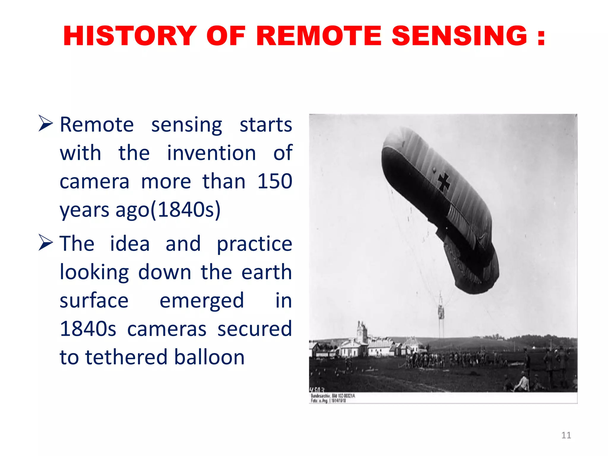 HISTORY OF REMOTE SENSING :
 Remote sensing starts
with the invention of
camera more than 150
years ago(1840s)
 The idea and practice
looking down the earth
surface emerged in
1840s cameras secured
to tethered balloon
11
 