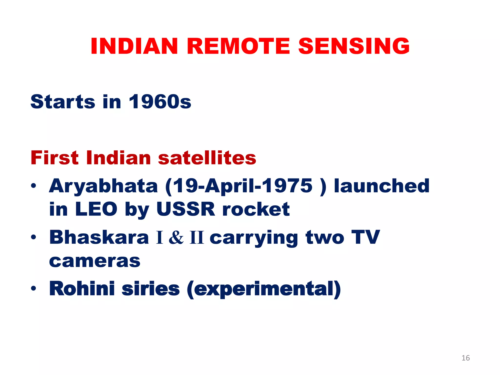 Starts in 1960s
First Indian satellites
• Aryabhata (19-April-1975 ) launched
in LEO by USSR rocket
• Bhaskara I & II carrying two TV
cameras
• Rohini siries (experimental)
INDIAN REMOTE SENSING
16
 