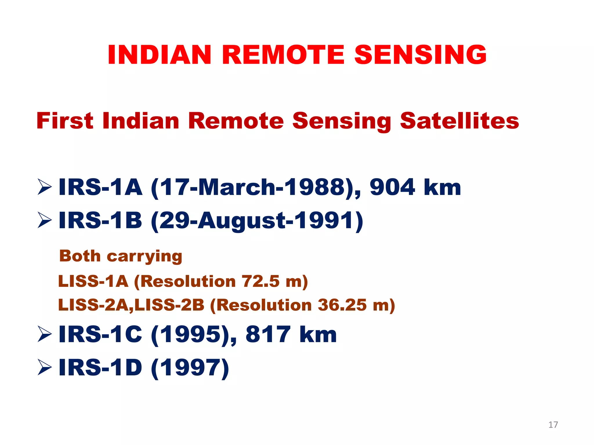 First Indian Remote Sensing Satellites
 IRS-1A (17-March-1988), 904 km
 IRS-1B (29-August-1991)
Both carrying
LISS-1A (Resolution 72.5 m)
LISS-2A,LISS-2B (Resolution 36.25 m)
 IRS-1C (1995), 817 km
 IRS-1D (1997)
INDIAN REMOTE SENSING
17
 