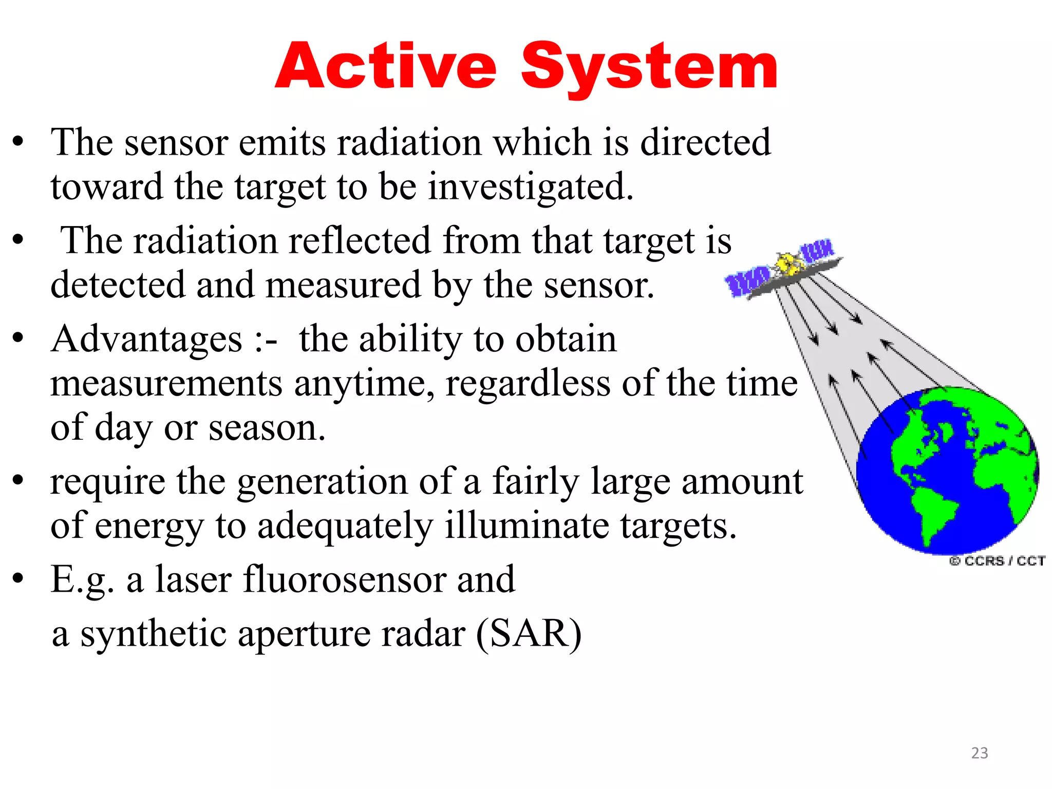 Active System
• The sensor emits radiation which is directed
toward the target to be investigated.
• The radiation reflected from that target is
detected and measured by the sensor.
• Advantages :- the ability to obtain
measurements anytime, regardless of the time
of day or season.
• require the generation of a fairly large amount
of energy to adequately illuminate targets.
• E.g. a laser fluorosensor and
a synthetic aperture radar (SAR)
23
 