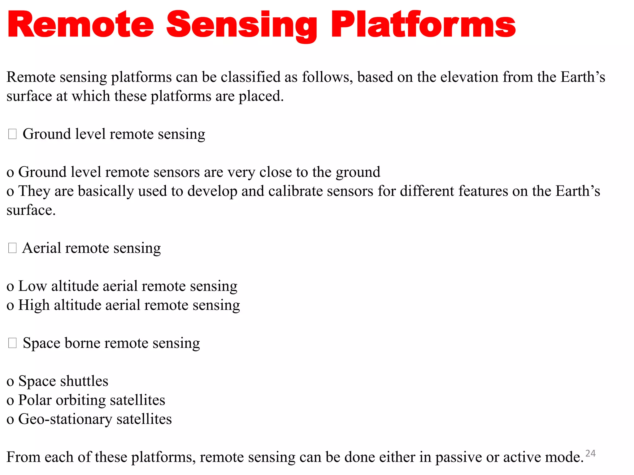 Remote Sensing Platforms
Remote sensing platforms can be classified as follows, based on the elevation from the Earth’s
surface at which these platforms are placed.
Ground level remote sensing
o Ground level remote sensors are very close to the ground
o They are basically used to develop and calibrate sensors for different features on the Earth’s
surface.
Aerial remote sensing
o Low altitude aerial remote sensing
o High altitude aerial remote sensing
Space borne remote sensing
o Space shuttles
o Polar orbiting satellites
o Geo-stationary satellites
From each of these platforms, remote sensing can be done either in passive or active mode.24
 