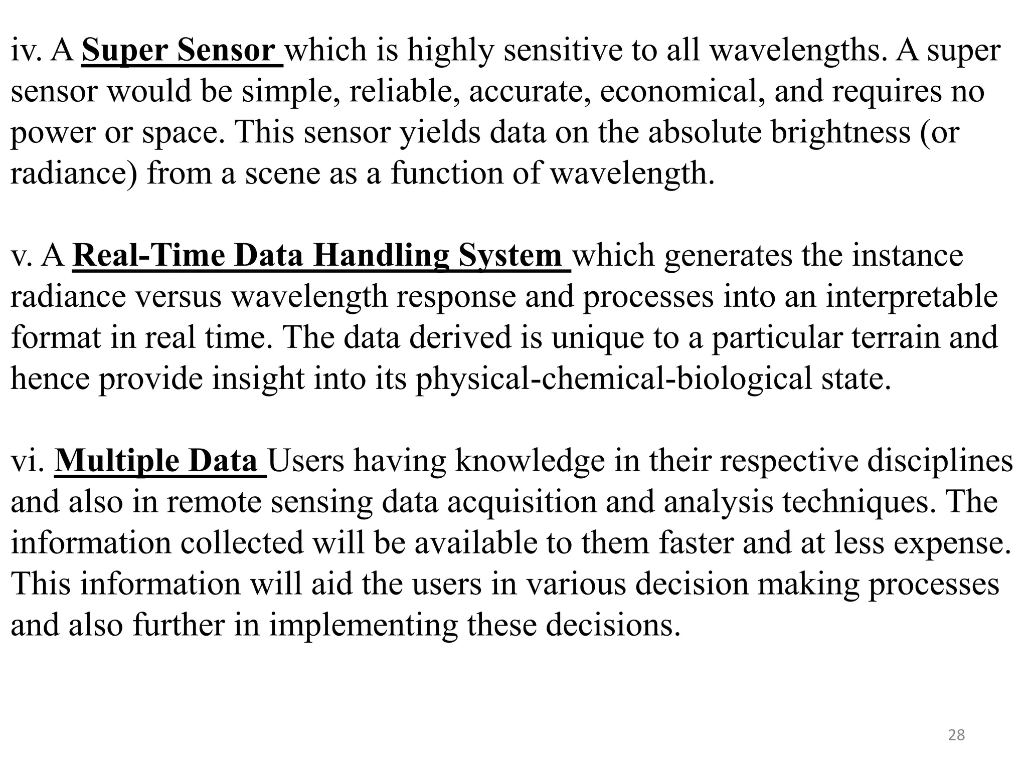 iv. A Super Sensor which is highly sensitive to all wavelengths. A super
sensor would be simple, reliable, accurate, economical, and requires no
power or space. This sensor yields data on the absolute brightness (or
radiance) from a scene as a function of wavelength.
v. A Real-Time Data Handling System which generates the instance
radiance versus wavelength response and processes into an interpretable
format in real time. The data derived is unique to a particular terrain and
hence provide insight into its physical-chemical-biological state.
vi. Multiple Data Users having knowledge in their respective disciplines
and also in remote sensing data acquisition and analysis techniques. The
information collected will be available to them faster and at less expense.
This information will aid the users in various decision making processes
and also further in implementing these decisions.
28
 