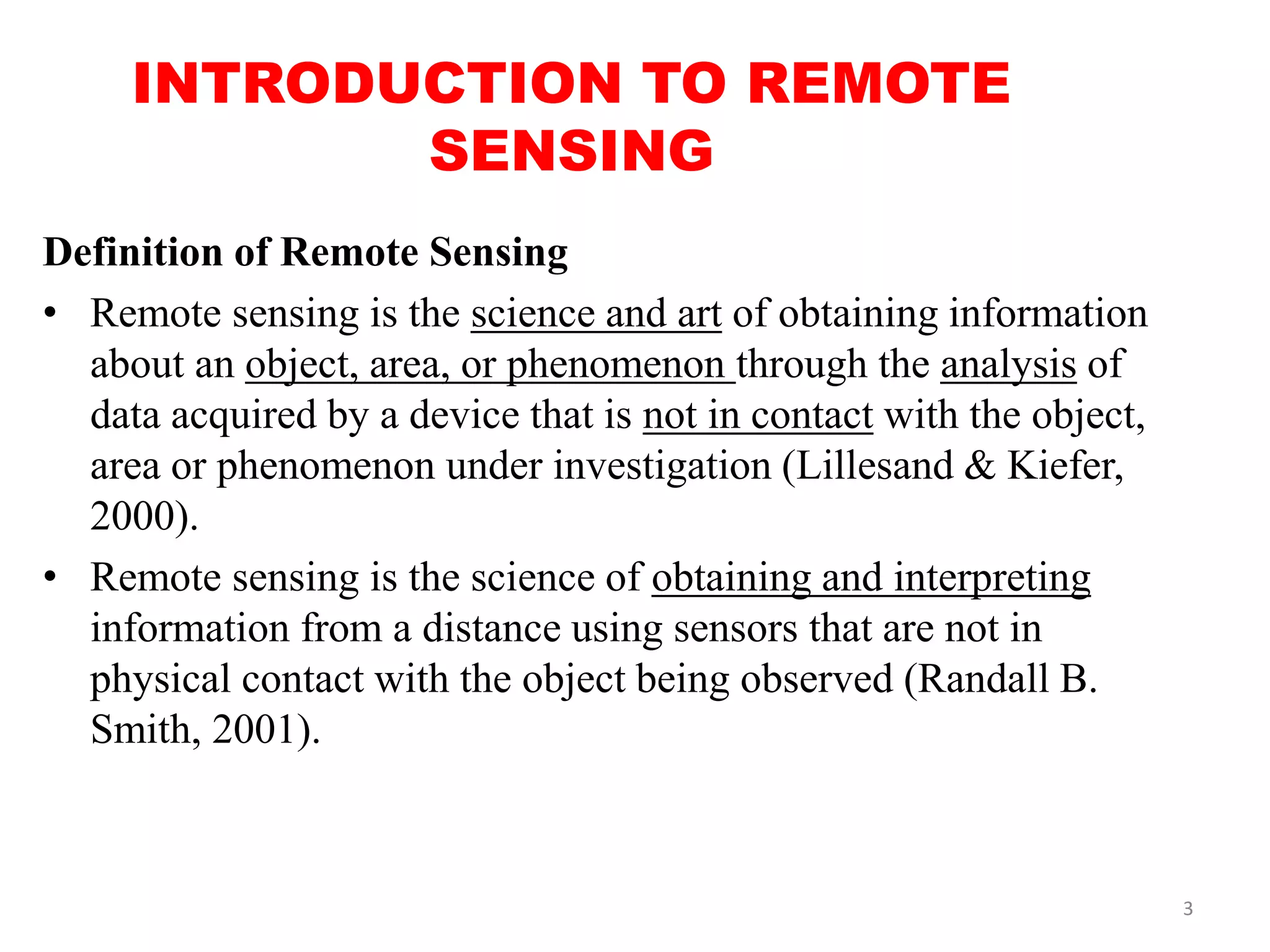 INTRODUCTION TO REMOTE
SENSING
Definition of Remote Sensing
• Remote sensing is the science and art of obtaining information
about an object, area, or phenomenon through the analysis of
data acquired by a device that is not in contact with the object,
area or phenomenon under investigation (Lillesand & Kiefer,
2000).
• Remote sensing is the science of obtaining and interpreting
information from a distance using sensors that are not in
physical contact with the object being observed (Randall B.
Smith, 2001).
3
 