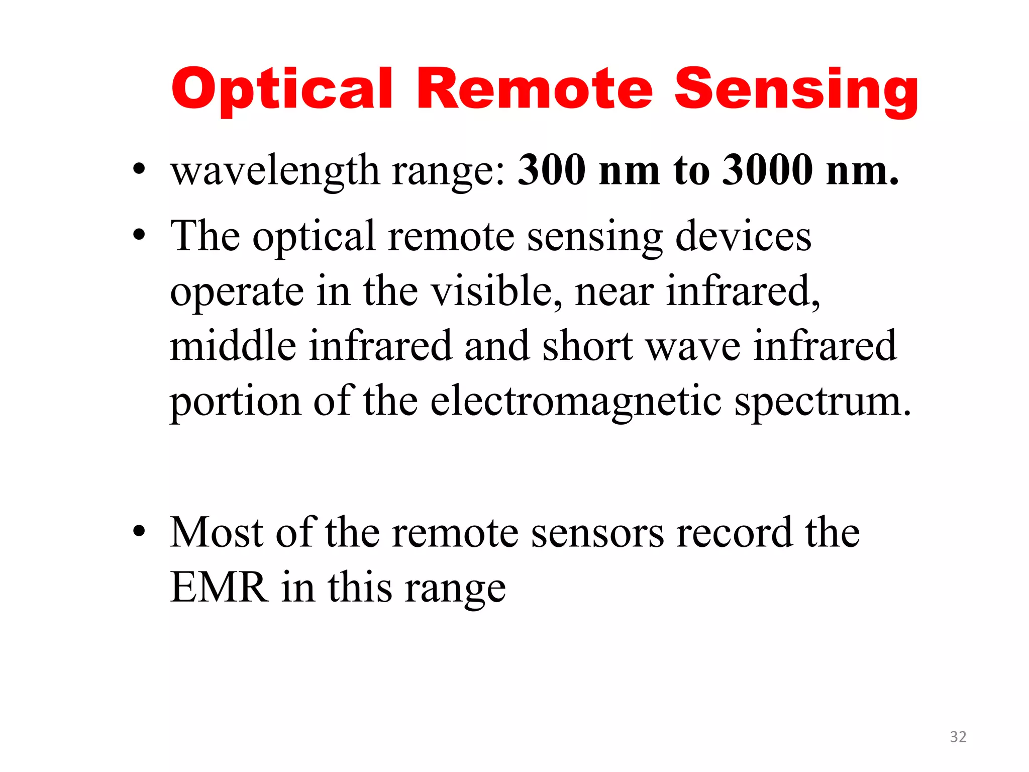 Optical Remote Sensing
• wavelength range: 300 nm to 3000 nm.
• The optical remote sensing devices
operate in the visible, near infrared,
middle infrared and short wave infrared
portion of the electromagnetic spectrum.
• Most of the remote sensors record the
EMR in this range
32
 