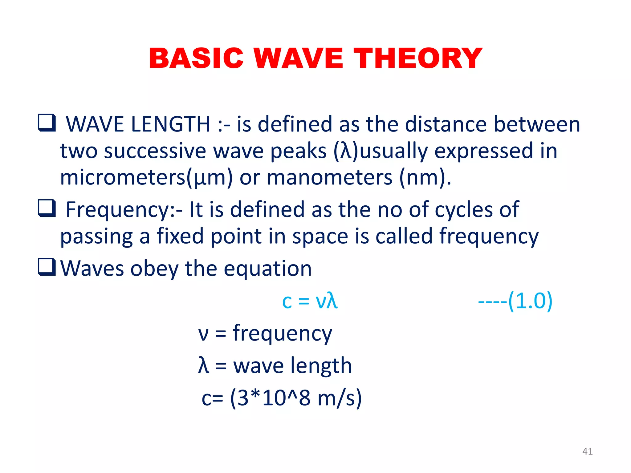  WAVE LENGTH :- is defined as the distance between
two successive wave peaks (λ)usually expressed in
micrometers(µm) or manometers (nm).
 Frequency:- It is defined as the no of cycles of
passing a fixed point in space is called frequency
Waves obey the equation
c = νλ ----(1.0)
ν = frequency
λ = wave length
c= (3*10^8 m/s)
BASIC WAVE THEORY
41
 