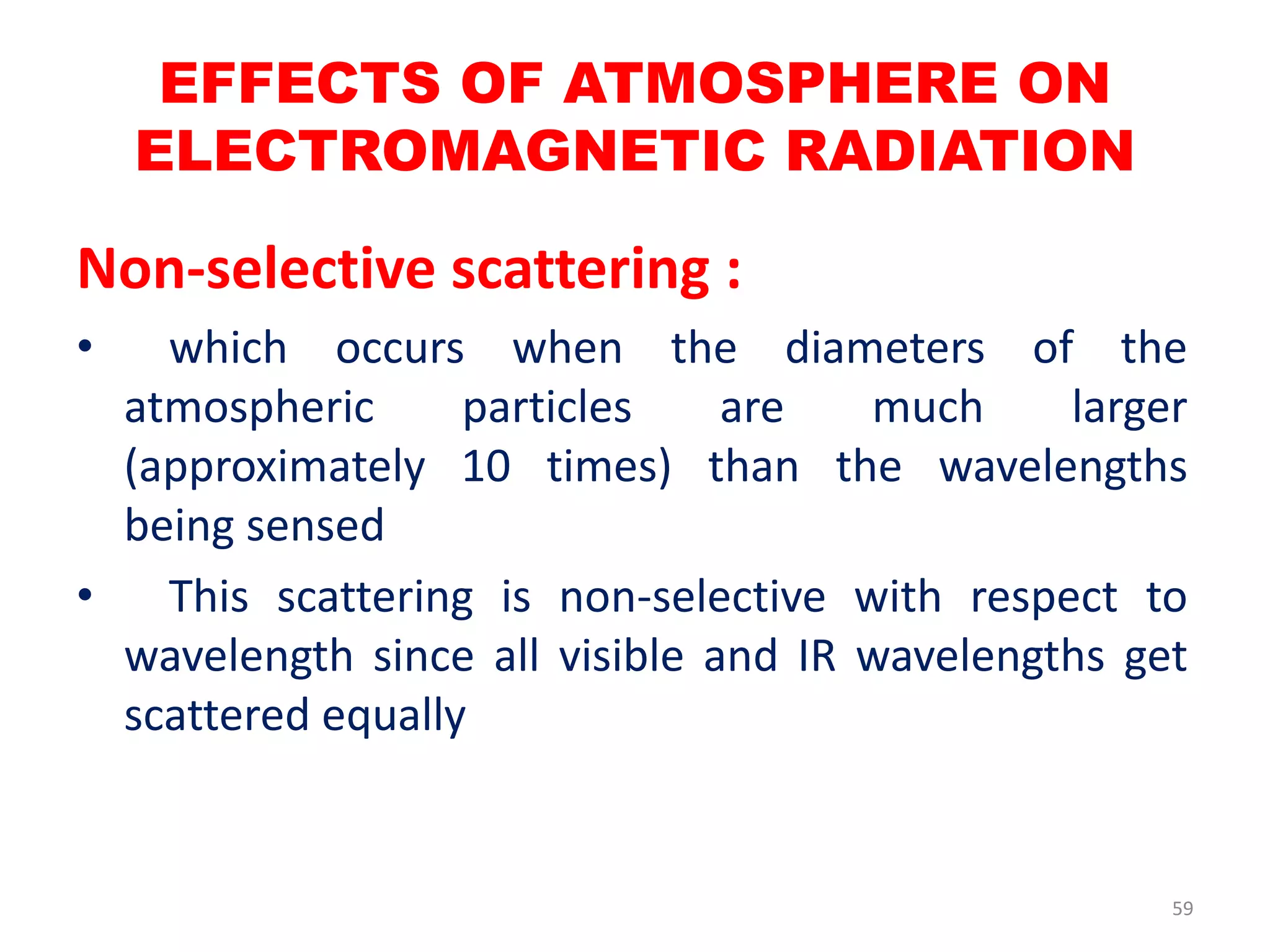 Non-selective scattering :
• which occurs when the diameters of the
atmospheric particles are much larger
(approximately 10 times) than the wavelengths
being sensed
• This scattering is non-selective with respect to
wavelength since all visible and IR wavelengths get
scattered equally
EFFECTS OF ATMOSPHERE ON
ELECTROMAGNETIC RADIATION
59
 