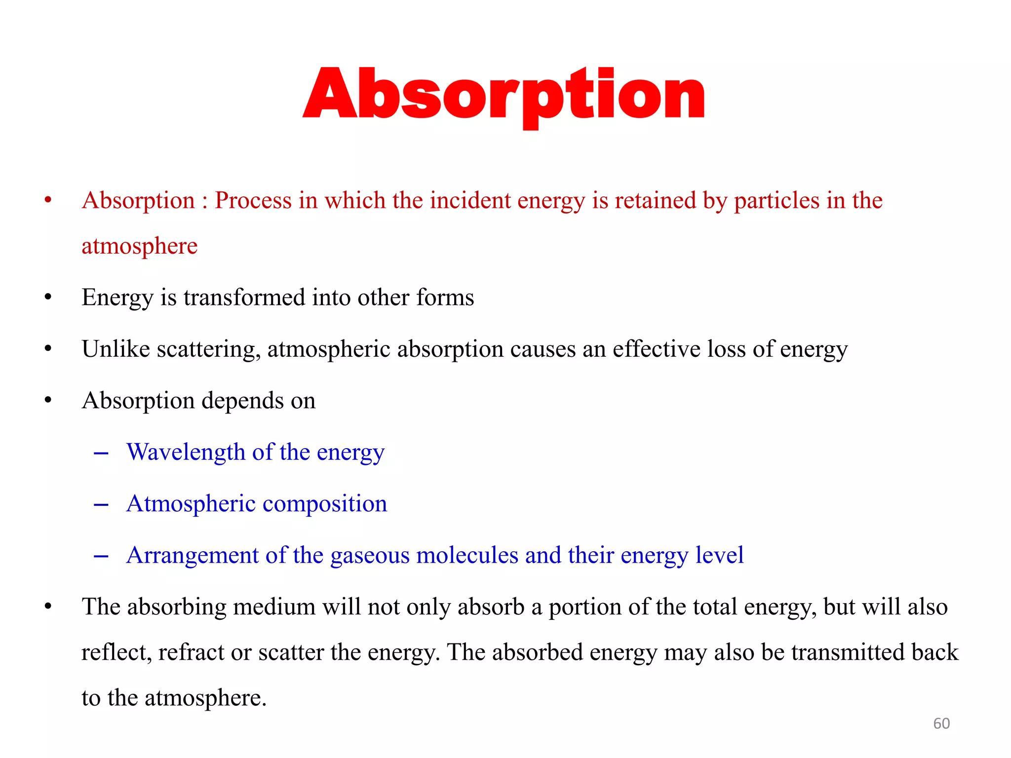 Absorption
• Absorption : Process in which the incident energy is retained by particles in the
atmosphere
• Energy is transformed into other forms
• Unlike scattering, atmospheric absorption causes an effective loss of energy
• Absorption depends on
– Wavelength of the energy
– Atmospheric composition
– Arrangement of the gaseous molecules and their energy level
• The absorbing medium will not only absorb a portion of the total energy, but will also
reflect, refract or scatter the energy. The absorbed energy may also be transmitted back
to the atmosphere.
60
 