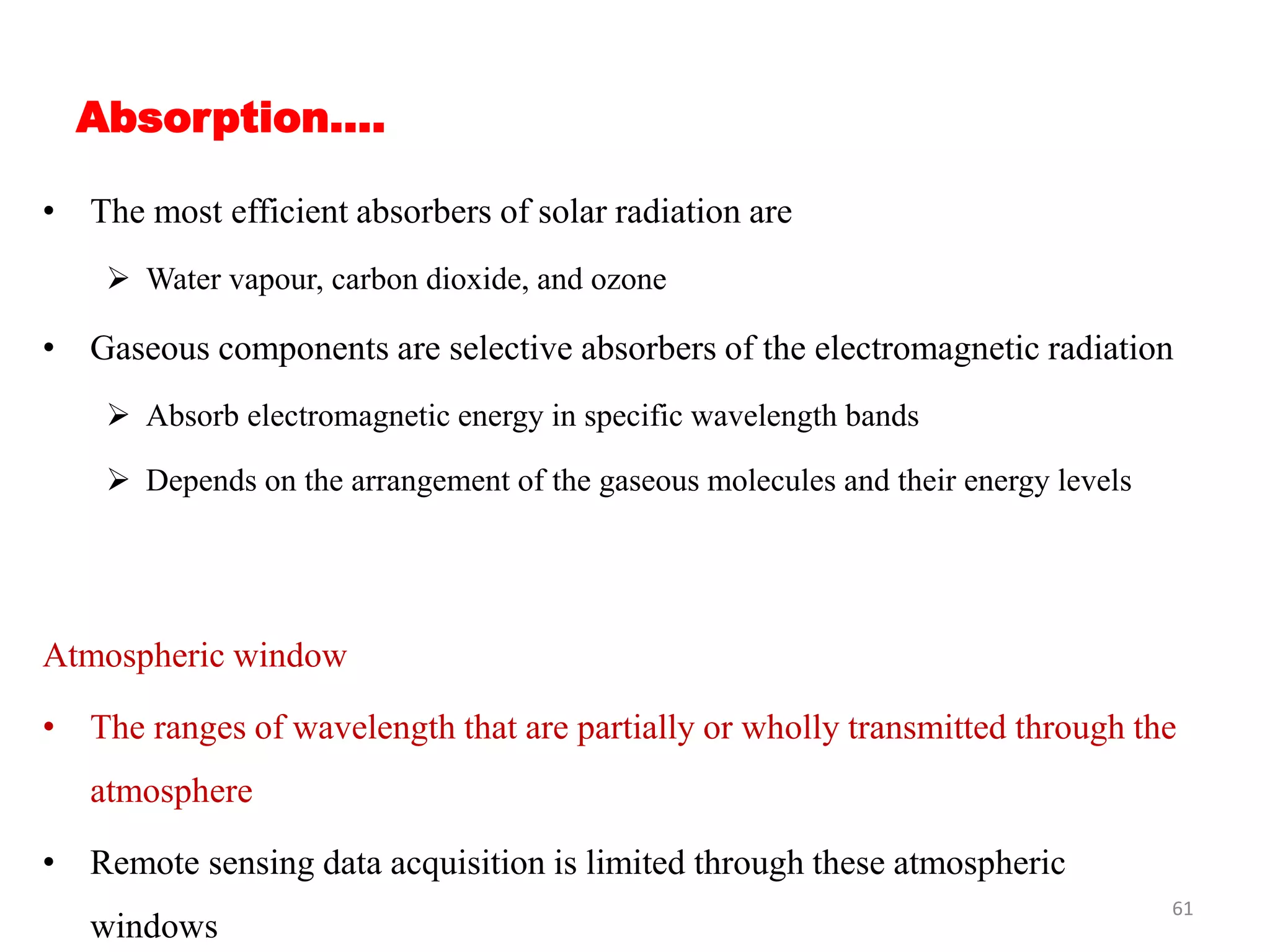 Absorption….
• The most efficient absorbers of solar radiation are
 Water vapour, carbon dioxide, and ozone
• Gaseous components are selective absorbers of the electromagnetic radiation
 Absorb electromagnetic energy in specific wavelength bands
 Depends on the arrangement of the gaseous molecules and their energy levels
Atmospheric window
• The ranges of wavelength that are partially or wholly transmitted through the
atmosphere
• Remote sensing data acquisition is limited through these atmospheric
windows
61
 