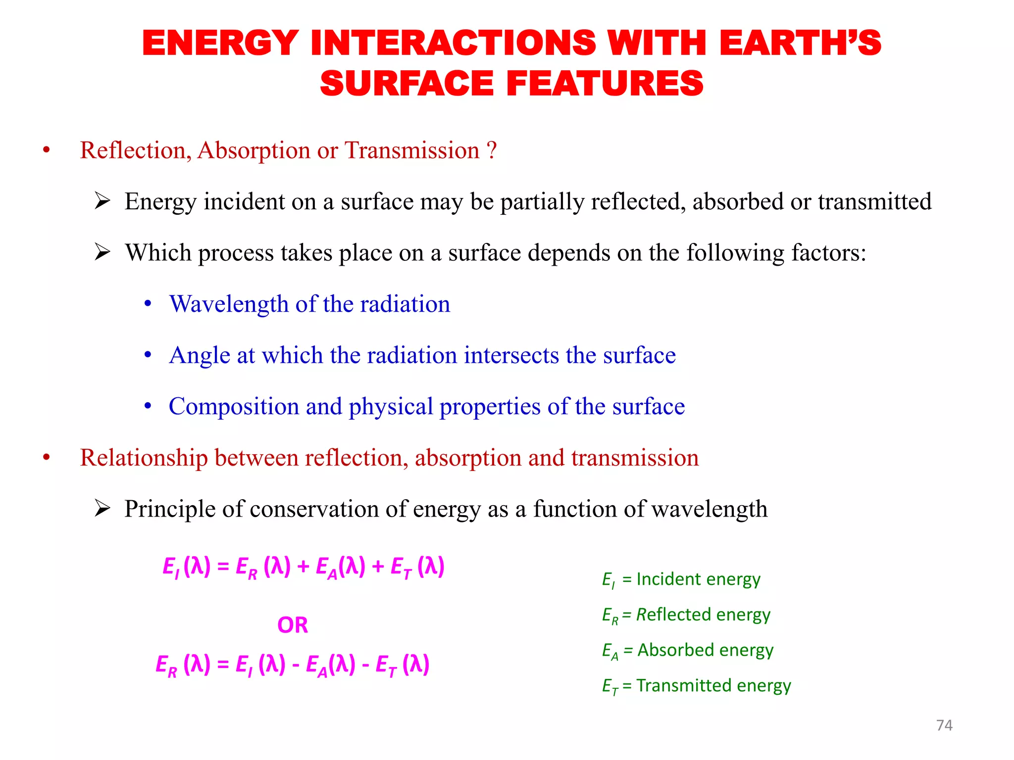 ENERGY INTERACTIONS WITH EARTH’S
SURFACE FEATURES
• Reflection, Absorption or Transmission ?
 Energy incident on a surface may be partially reflected, absorbed or transmitted
 Which process takes place on a surface depends on the following factors:
• Wavelength of the radiation
• Angle at which the radiation intersects the surface
• Composition and physical properties of the surface
• Relationship between reflection, absorption and transmission
 Principle of conservation of energy as a function of wavelength
EI (λ) = ER (λ) + EA(λ) + ET (λ)
OR
ER (λ) = EI (λ) - EA(λ) - ET (λ)
EI = Incident energy
ER = Reflected energy
EA = Absorbed energy
ET = Transmitted energy
74
 
