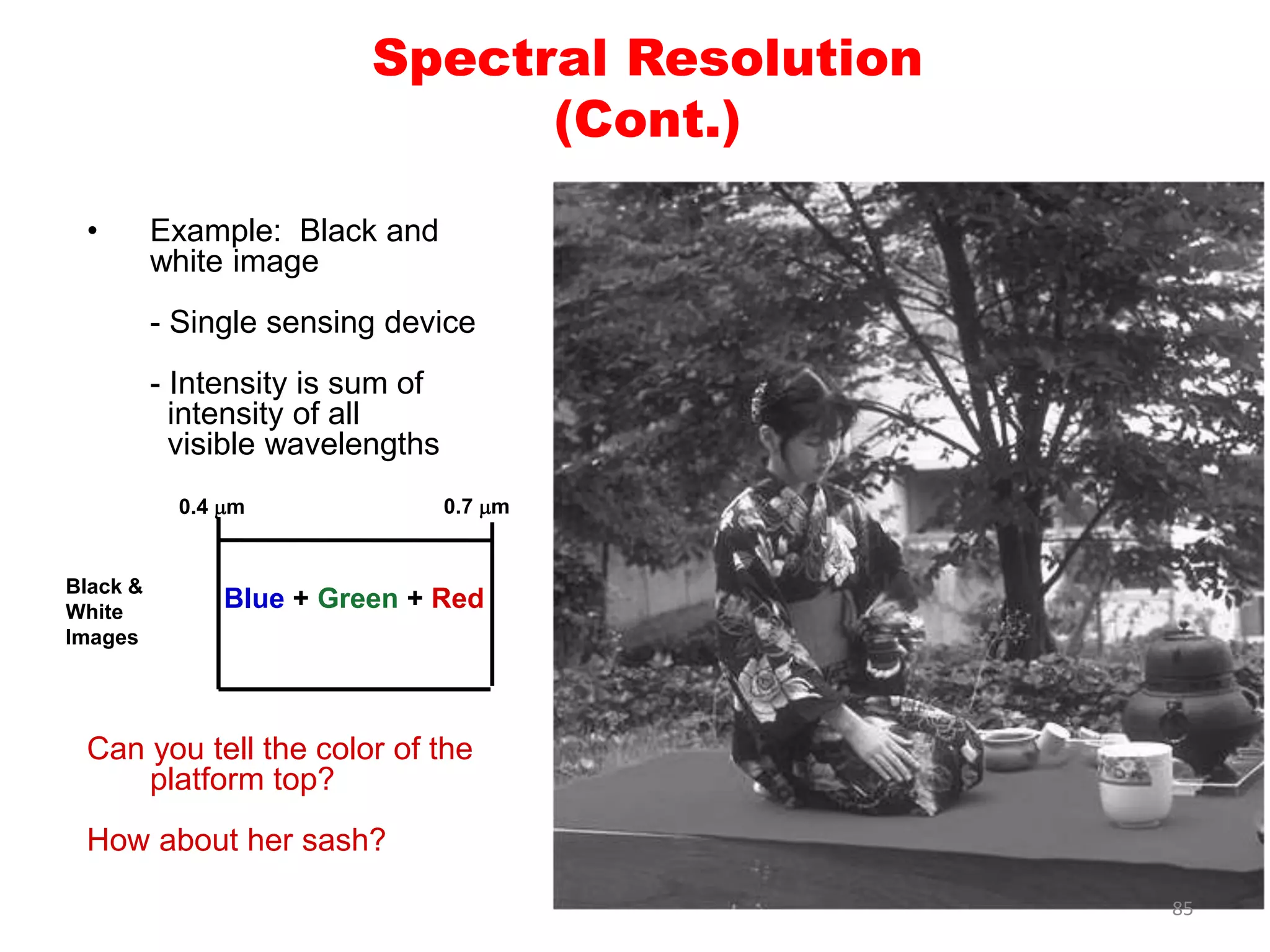 • Example: Black and
white image
- Single sensing device
- Intensity is sum of
intensity of all
visible wavelengths
Can you tell the color of the
platform top?
How about her sash?
Spectral Resolution
(Cont.)
0.4 mm 0.7 mm
Black &
White
Images
Blue + Green + Red
85
 